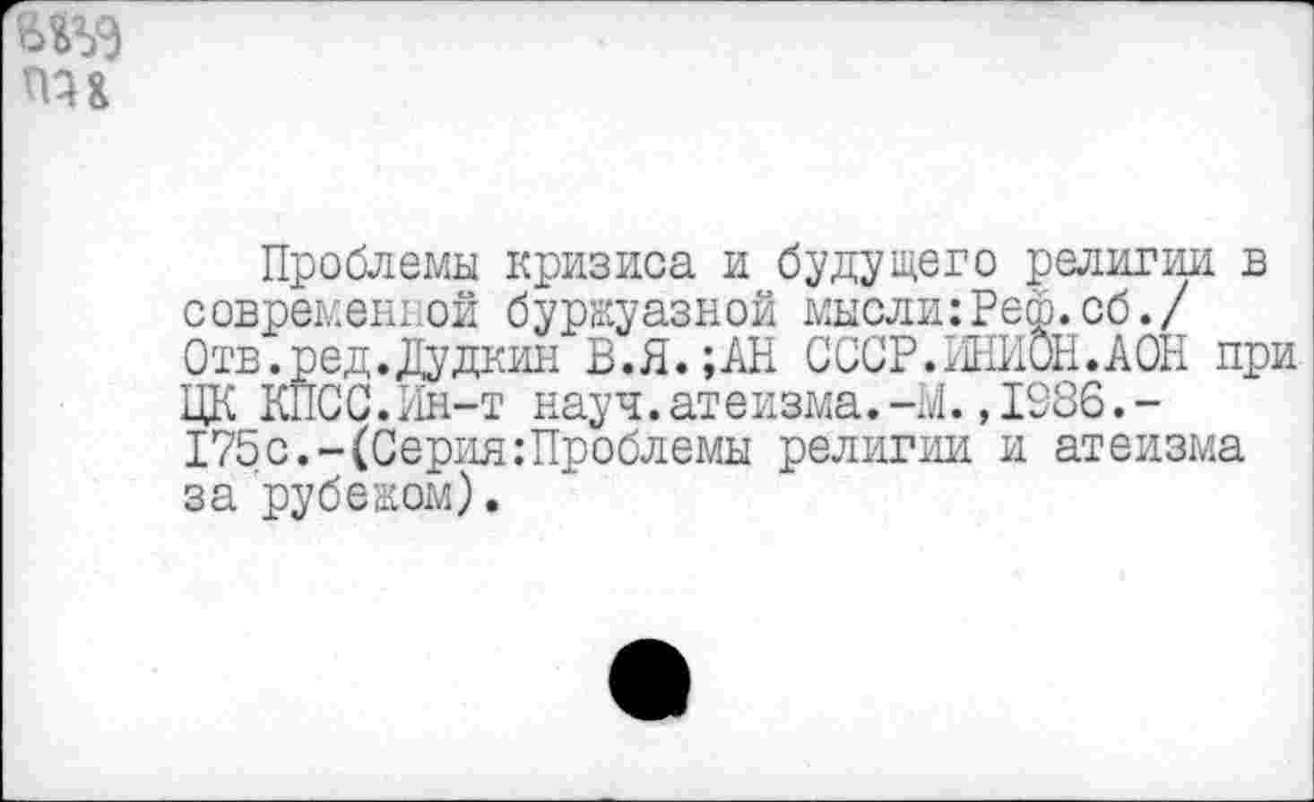 ﻿Проблемы кризиса и будущего религии в современной буржуазной мысли:Рей.об./ Отв.ред.Дудкин В.Я. ;АН СССР.ИНИОН.АОН при ЦК КПСС.Ин-т науч.атеизма.-М.,1986.-175с.-(Серия:Проблемы религии и атеизма за рубежом).